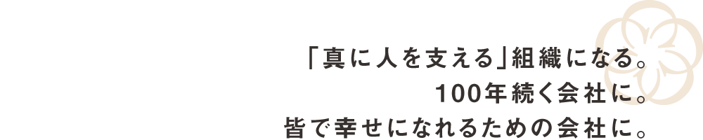 真に人を支える組織になる。100年続く会社に。皆で幸せになれるための会社に。