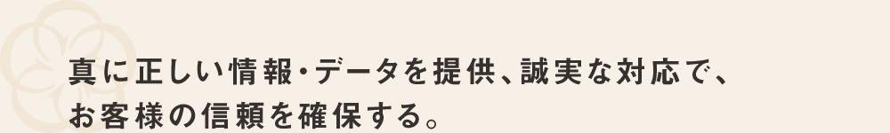 真に正しい情報・データを提供、誠実な対応でお客様の信頼を確保する。