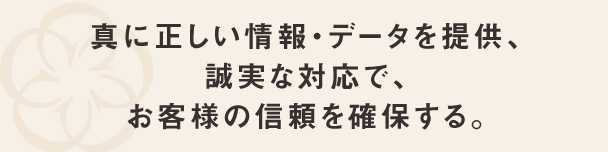真に正しい情報・データを提供、誠実な対応でお客様の信頼を確保する。