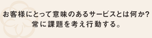 お客様にとって意味のあるサービスとは何か？常に課題を考え行動する。