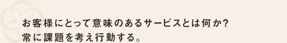 お客様にとって意味のあるサービスとは何か？常に課題を考え行動する。